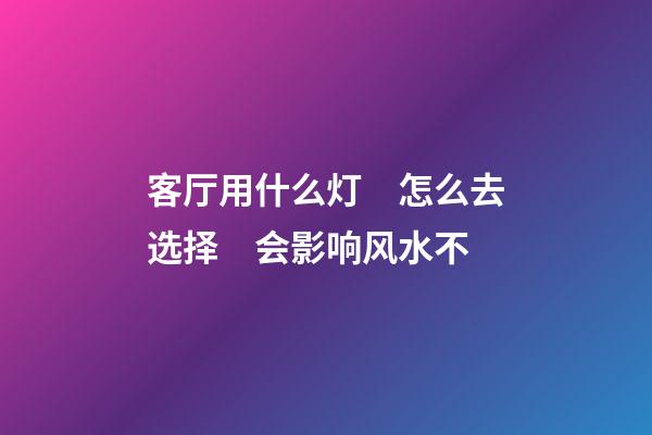 客厅用什么灯　怎么去选择　会影响风水不